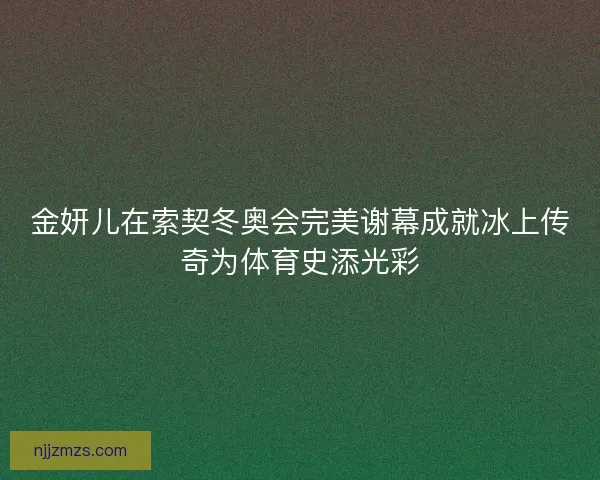 金妍儿在索契冬奥会完美谢幕成就冰上传奇为体育史添光彩