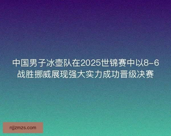 中国男子冰壶队在2025世锦赛中以8-6战胜挪威展现强大实力成功晋级决赛