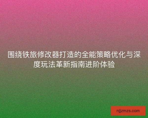 围绕铁旅修改器打造的全能策略优化与深度玩法革新指南进阶体验